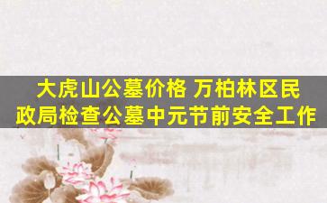 大虎山公墓价格 万柏林区民政局检查公墓中元节前安全工作